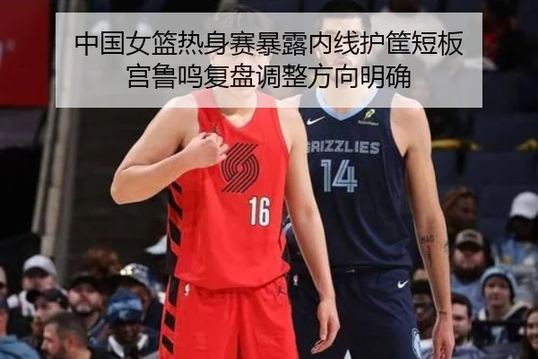 中国女篮热身赛暴露内线护筐短板 宫鲁鸣复盘调整方向明确
